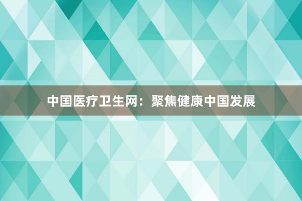中国医疗卫生网:聚焦健康中国发展