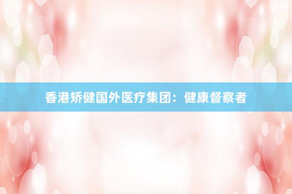 香港矫健国外医疗集团：健康督察者